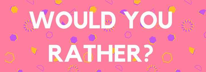 Would you rather?